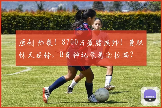 原创 炸裂！8700万豪赌换帅！曼联惊天逆转，B费神纪录悬念拉满？