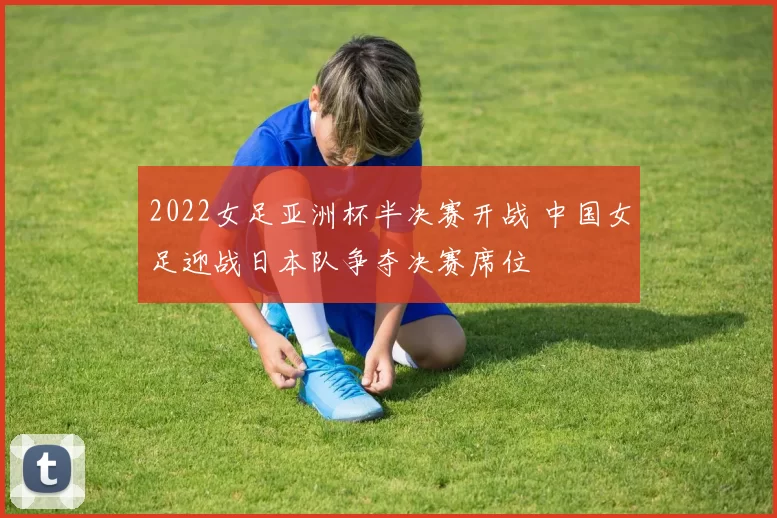 2022女足亚洲杯半决赛开战 中国女足迎战日本队争夺决赛席位