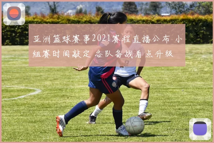 亚洲篮球赛事2021赛程直播公布 小组赛时间敲定 各队备战看点升级