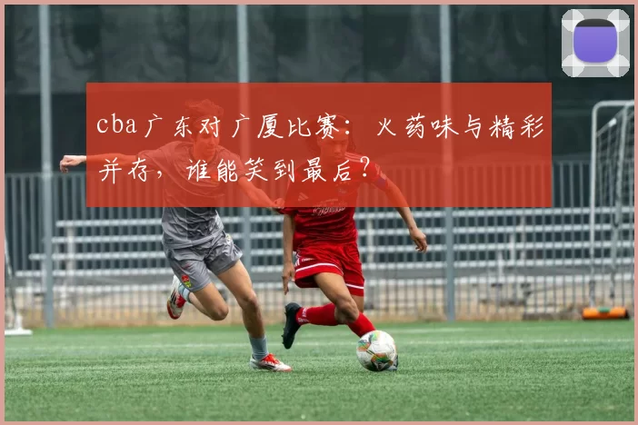 cba广东对广厦比赛：火药味与精彩并存，谁能笑到最后？