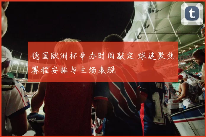 德国欧洲杯举办时间敲定 球迷聚焦赛程安排与主场表现