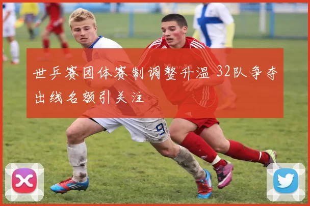 世乒赛团体赛制调整升温 32队争夺出线名额引关注