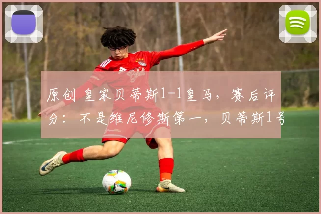 原创 皇家贝蒂斯1-1皇马，赛后评分：不是维尼修斯第一，贝蒂斯1号第一