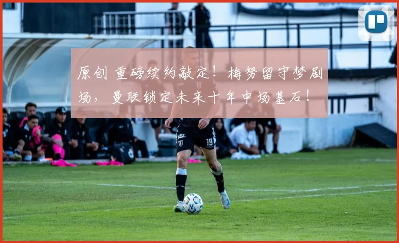 原创 重磅续约敲定！梅努留守梦剧场，曼联锁定未来十年中场基石！