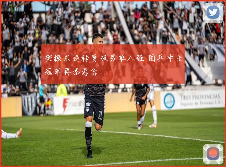 樊振东逆转晋级男单八强 国乒冲击冠军再添悬念