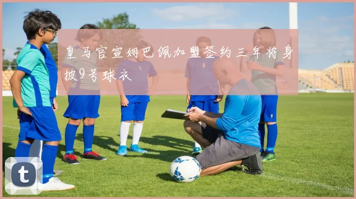 皇马官宣姆巴佩加盟签约三年将身披9号球衣