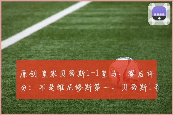 原创 皇家贝蒂斯1-1皇马，赛后评分：不是维尼修斯第一，贝蒂斯1号第一