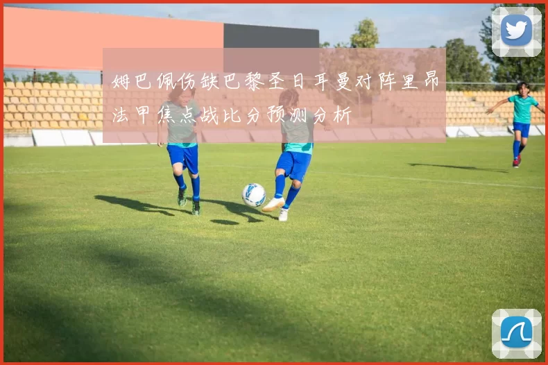 姆巴佩伤缺巴黎圣日耳曼对阵里昂法甲焦点战比分预测分析