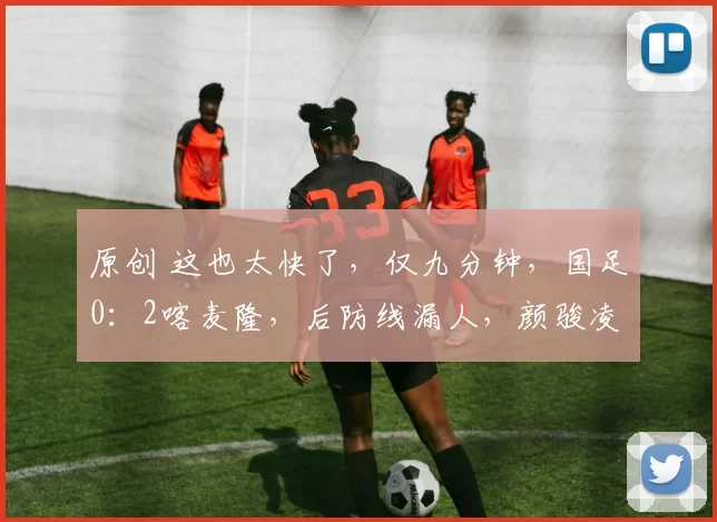 原创 这也太快了,仅九分钟,国足0:2喀麦隆,后防线漏人,颜骏凌被吐槽