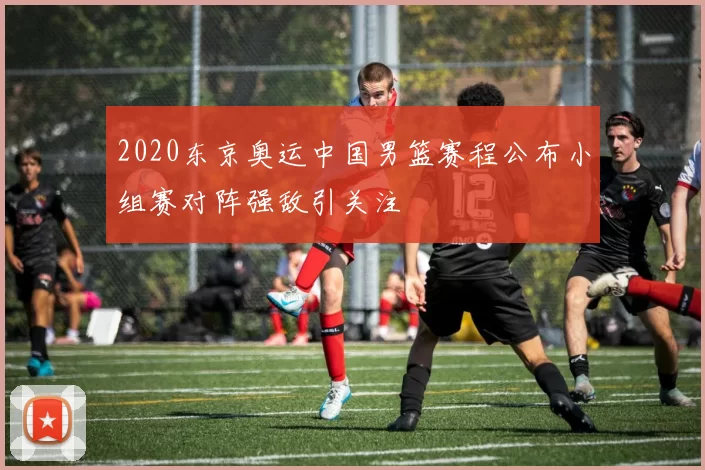 2020东京奥运中国男篮赛程公布小组赛对阵强敌引关注