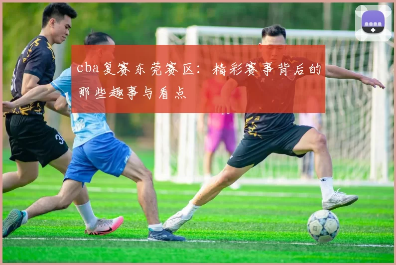 cba复赛东莞赛区：精彩赛事背后的那些趣事与看点