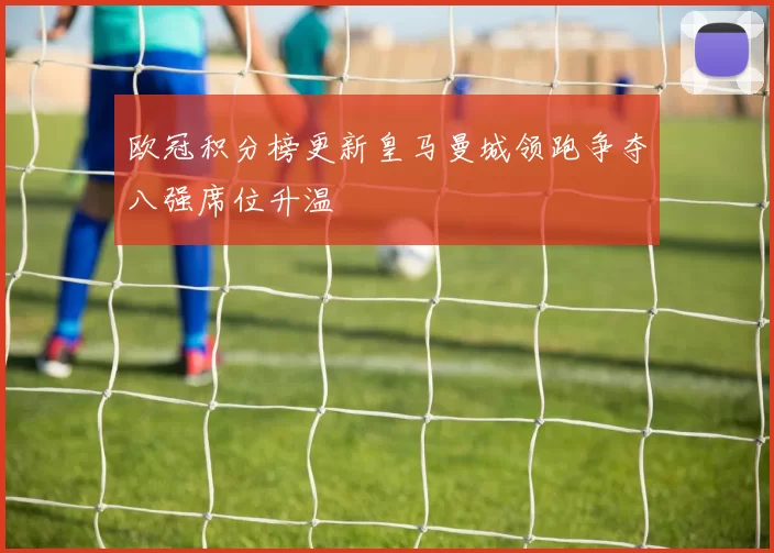 欧冠积分榜更新皇马曼城领跑争夺八强席位升温
