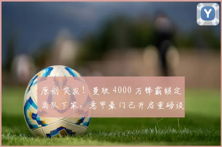 原创 突发！曼联 4000 万锋霸锁定离队下家，意甲豪门已开启重磅谈判