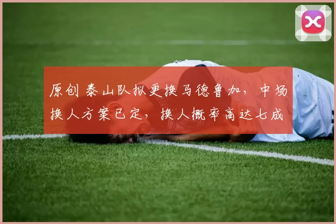 原创 泰山队拟更换马德鲁加，中场换人方案已定，换人概率高达七成