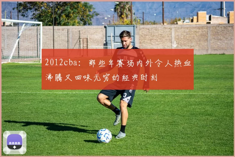 2012cba：那些年赛场内外令人热血沸腾又回味无穷的经典时刻