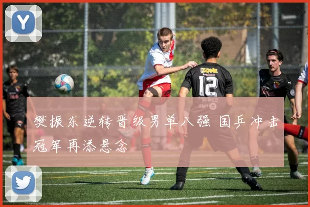 樊振东逆转晋级男单八强 国乒冲击冠军再添悬念