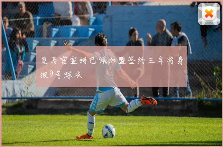 皇马官宣姆巴佩加盟签约三年将身披9号球衣
