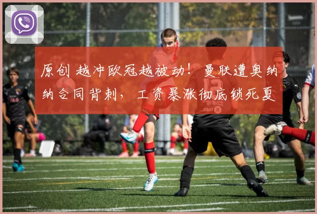 原创 越冲欧冠越被动!曼联遭奥纳纳合同背刺,工资暴涨彻底锁死夏窗大局