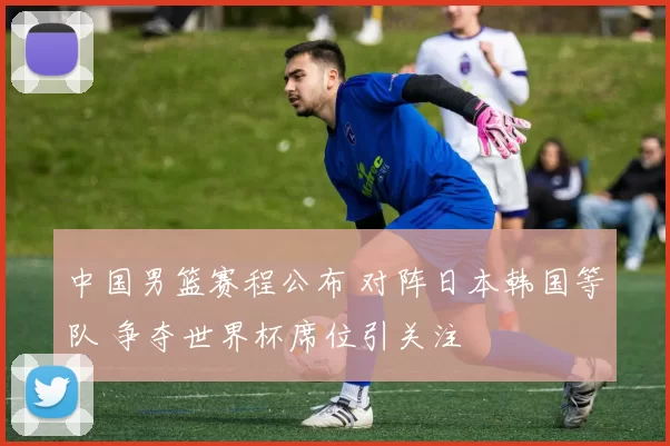 中国男篮赛程公布 对阵日本韩国等队 争夺世界杯席位引关注