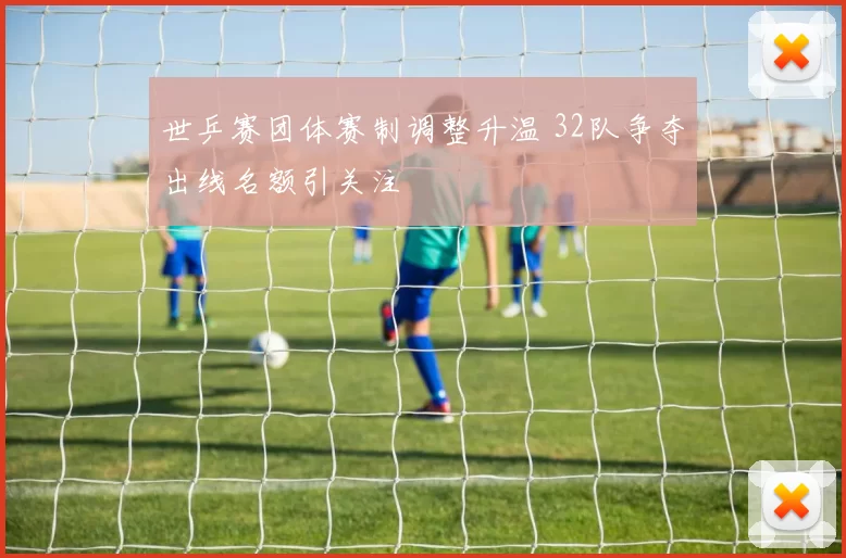 世乒赛团体赛制调整升温 32队争夺出线名额引关注