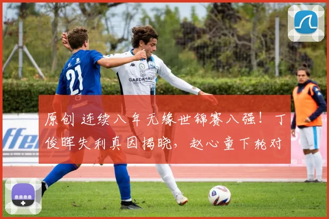 原创 连续八年无缘世锦赛八强！丁俊晖失利真因揭晓，赵心童下轮对手锁定