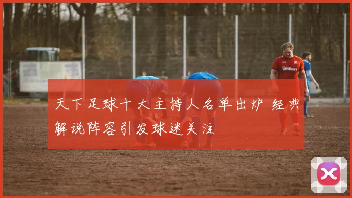 天下足球十大主持人名单出炉 经典解说阵容引发球迷关注