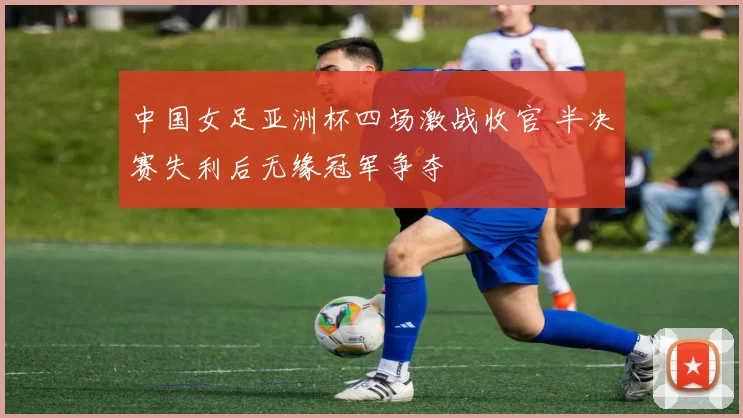 中国女足亚洲杯四场激战收官 半决赛失利后无缘冠军争夺