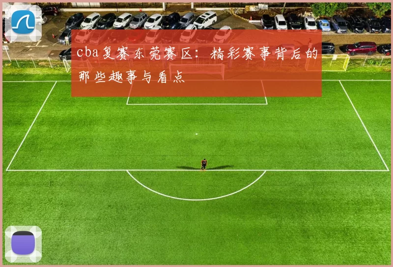 cba复赛东莞赛区：精彩赛事背后的那些趣事与看点