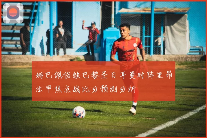 姆巴佩伤缺巴黎圣日耳曼对阵里昂法甲焦点战比分预测分析