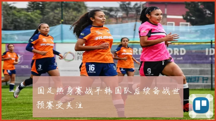 国足热身赛战平韩国队后续备战世预赛受关注