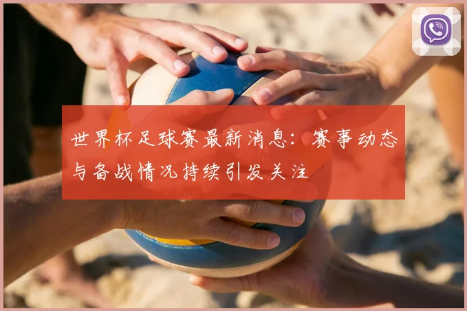 世界杯足球赛最新消息:赛事动态与备战情况持续引发关注