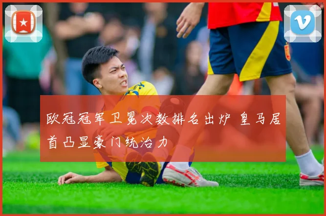 欧冠冠军卫冕次数排名出炉 皇马居首凸显豪门统治力
