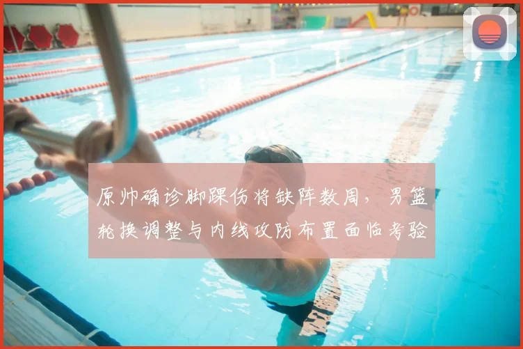 原帅确诊脚踝伤将缺阵数周，男篮轮换调整与内线攻防布置面临考验