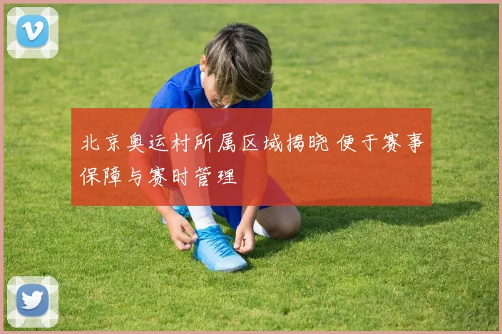 北京奥运村所属区域揭晓 便于赛事保障与赛时管理
