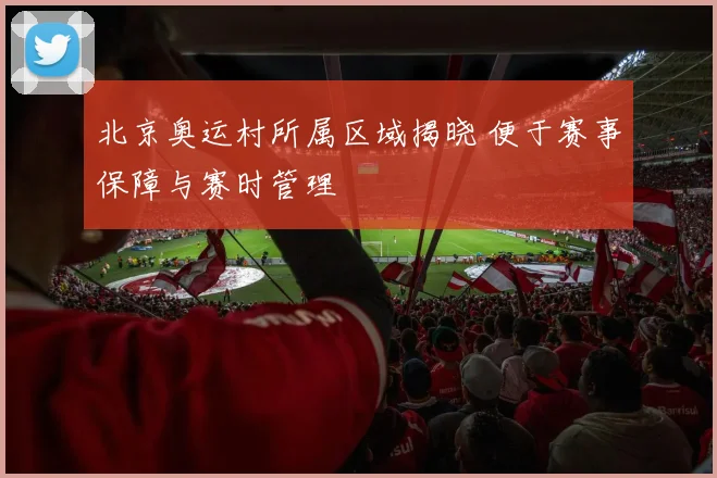 北京奥运村所属区域揭晓 便于赛事保障与赛时管理
