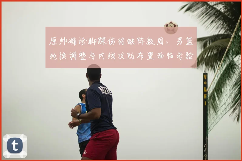 原帅确诊脚踝伤将缺阵数周，男篮轮换调整与内线攻防布置面临考验